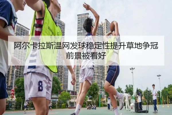 阿尔卡拉斯温网发球稳定性提升草地争冠前景被看好