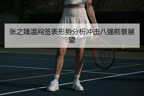 张之臻温网签表形势分析冲击八强前景展望