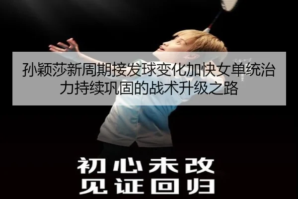 孙颖莎新周期接发球变化加快女单统治力持续巩固的战术升级之路