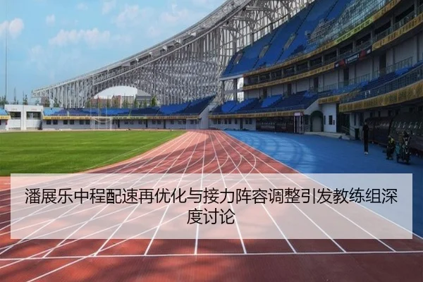 潘展乐中程配速再优化与接力阵容调整引发教练组深度讨论