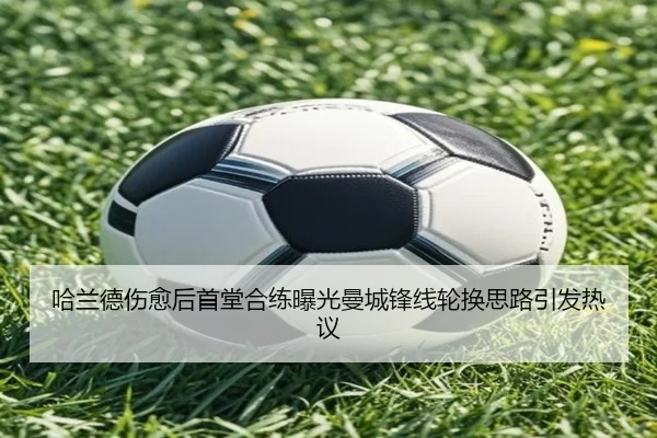 哈兰德伤愈后首堂合练曝光曼城锋线轮换思路引发热议