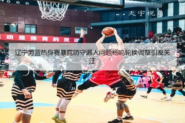 辽宁男篮热身赛暴露防守漏人问题杨鸣轮换调整引发关注